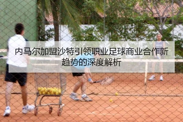 内马尔加盟沙特引领职业足球商业合作新趋势的深度解析