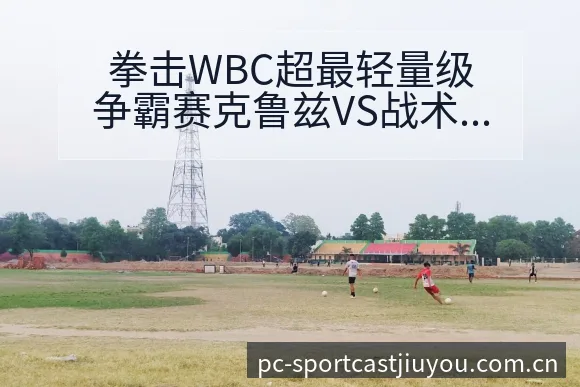 拳击WBC超最轻量级争霸赛克鲁兹VS战术变化与风险点前瞻 - 九游体育APP